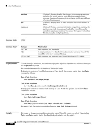 show (Flash file system)
CF-570
Cisco IOS Configuration Fundamentals Command Reference
April 2010
Command Modes EXEC
Command History
Usage Guidelines If Flash memory is partitioned, the command displays the requested output for each partition, unless you
use the partition keyword.
The command also specifies the location of the current image.
To display the contents of boot Flash memory on Class A or B file systems, use the show bootflash:
command as follows:
Class A Flash file systems
show bootflash: [all | chips | filesys]
Class B Flash file systems
show bootflash:[partition-number] [all | chips | detailed | err]
To display the contents of internal Flash memory on Class A or B file systems, use the show flash:
command as follows:
Class A Flash file systems
show flash: [all | chips | filesys]
Class B Flash file systems
show flash:[partition-number][all | chips | detailed | err | summary]
The show (Flash file system) command replaces the show flash devices command.
Examples The output of the show command depends on the type of Flash file system you select. Types include
flash:, bootflash:, slot0:, slot1:, slavebootflash:, slaveslot0:, and slaveslot1:.
detailed (Optional) Displays detailed file directory information per partition,
including file length, address, name, Flash memory checksum,
computer checksum, bytes used, bytes available, total bytes, and bytes
of system Flash memory.
err (Optional) Displays write or erase failures in the form of number of
retries.
summary (Optional) Displays summary information per partition, including the
partition size, bank size, state, and method by which files can be
copied into a particular partition. You can use this keyword only when
Flash memory has multiple partitions.
Release Modification
11.3 AA This command was introduced.
12.3 A timestamp that shows the offset from Coordinated Universal Time (UTC)
was added to the show command display.
12.2(33)SRA This command was integrated into Cisco IOS Release 12.2(33)SRA.
 