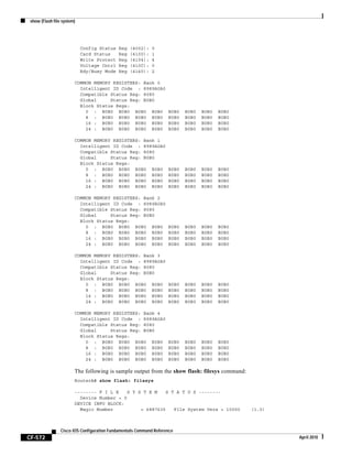 show (Flash file system)
CF-572
Cisco IOS Configuration Fundamentals Command Reference
April 2010
Config Status Reg (4002): 0
Card Status Reg (4100): 1
Write Protect Reg (4104): 4
Voltage Cntrl Reg (410C): 0
Rdy/Busy Mode Reg (4140): 2
COMMON MEMORY REGISTERS: Bank 0
Intelligent ID Code : 8989A0A0
Compatible Status Reg: 8080
Global Status Reg: B0B0
Block Status Regs:
0 : B0B0 B0B0 B0B0 B0B0 B0B0 B0B0 B0B0 B0B0
8 : B0B0 B0B0 B0B0 B0B0 B0B0 B0B0 B0B0 B0B0
16 : B0B0 B0B0 B0B0 B0B0 B0B0 B0B0 B0B0 B0B0
24 : B0B0 B0B0 B0B0 B0B0 B0B0 B0B0 B0B0 B0B0
COMMON MEMORY REGISTERS: Bank 1
Intelligent ID Code : 8989A0A0
Compatible Status Reg: 8080
Global Status Reg: B0B0
Block Status Regs:
0 : B0B0 B0B0 B0B0 B0B0 B0B0 B0B0 B0B0 B0B0
8 : B0B0 B0B0 B0B0 B0B0 B0B0 B0B0 B0B0 B0B0
16 : B0B0 B0B0 B0B0 B0B0 B0B0 B0B0 B0B0 B0B0
24 : B0B0 B0B0 B0B0 B0B0 B0B0 B0B0 B0B0 B0B0
COMMON MEMORY REGISTERS: Bank 2
Intelligent ID Code : 8989A0A0
Compatible Status Reg: 8080
Global Status Reg: B0B0
Block Status Regs:
0 : B0B0 B0B0 B0B0 B0B0 B0B0 B0B0 B0B0 B0B0
8 : B0B0 B0B0 B0B0 B0B0 B0B0 B0B0 B0B0 B0B0
16 : B0B0 B0B0 B0B0 B0B0 B0B0 B0B0 B0B0 B0B0
24 : B0B0 B0B0 B0B0 B0B0 B0B0 B0B0 B0B0 B0B0
COMMON MEMORY REGISTERS: Bank 3
Intelligent ID Code : 8989A0A0
Compatible Status Reg: 8080
Global Status Reg: B0B0
Block Status Regs:
0 : B0B0 B0B0 B0B0 B0B0 B0B0 B0B0 B0B0 B0B0
8 : B0B0 B0B0 B0B0 B0B0 B0B0 B0B0 B0B0 B0B0
16 : B0B0 B0B0 B0B0 B0B0 B0B0 B0B0 B0B0 B0B0
24 : B0B0 B0B0 B0B0 B0B0 B0B0 B0B0 B0B0 B0B0
COMMON MEMORY REGISTERS: Bank 4
Intelligent ID Code : 8989A0A0
Compatible Status Reg: 8080
Global Status Reg: B0B0
Block Status Regs:
0 : B0B0 B0B0 B0B0 B0B0 B0B0 B0B0 B0B0 B0B0
8 : B0B0 B0B0 B0B0 B0B0 B0B0 B0B0 B0B0 B0B0
16 : B0B0 B0B0 B0B0 B0B0 B0B0 B0B0 B0B0 B0B0
24 : B0B0 B0B0 B0B0 B0B0 B0B0 B0B0 B0B0 B0B0
The following is sample output from the show flash: filesys command:
RouterA# show flash: filesys
-------- F I L E S Y S T E M S T A T U S --------
Device Number = 0
DEVICE INFO BLOCK:
Magic Number = 6887635 File System Vers = 10000 (1.0)
 