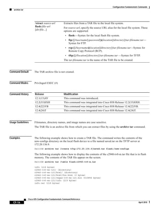 Configuration Fundamentals Commands
archive tar
CF-16
Cisco IOS Configuration Fundamentals Command Reference
April 2010
Command Default The TAR archive file is not created.
Command Modes Privileged EXEC (#)
Command History
Usage Guidelines Filenames, directory names, and image names are case sensitive.
The TAR file is an archive file from which you can extract files by using the archive tar command.
Examples The following example shows how to create a TAR file. The command writes the contents of the
new-configs directory on the local flash device to a file named saved.tar on the TFTP server at
172.20.136.9.
Switch# archive tar /create tftp:172.20.136.9/saved.tar flash:/new-configs
The following example shows how to display the contents of the c2940-tv0-m.tar file that is in flash
memory. The contents of the TAR file appear on the screen.
Switch# archive tar /table flash:c2940-tv0-m.tar
info (219 bytes)
c2940-tv0-mz-121/ (directory)
c2940-tv0-mz-121/html/ (directory)
c2940-tv0-mz-121/html/foo.html (0 bytes)
c2940-tv0-mz-121/vegas-tv0-mz-121.bin (610856 bytes)
c2940-tv0-mz-121/info (219 bytes)
info.ver (219 bytes)
/xtract source-url
flash:/file-url
[dir/file...]
Extracts files from a TAR file to the local file system.
For source-url, specify the source URL alias for the local file system. These
options are supported:
• flash:—Syntax for the local flash file system.
• ftp:[[//username[:password]@location]/directory]/tar-filename.tar—
Syntax for FTP.
• rcp:[[//username@location]/directory]/tar-filename.tar—Syntax for
Remote Copy Protocol (RCP).
• tftp:[[//location]/directory]/tar-filename.tar —Syntax for TFTP.
The tar-filename.tar is the name of the TAR file to be created.
Release Modification
12.1(13)AY This command was introduced.
12.2(33)SXH This command was integrated into Cisco IOS Release 12.2(33)SXH.
12.4(22)YB This command was integrated into Cisco IOS Release 12.4(22)YB.
12.4(24)T This command was integrated into Cisco IOS Release 12.4(24)T.
 