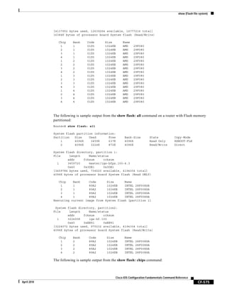 show (Flash file system)
CF-575
Cisco IOS Configuration Fundamentals Command Reference
April 2010
[4137952 bytes used, 12639264 available, 16777216 total]
16384K bytes of processor board System flash (Read/Write)
Chip Bank Code Size Name
1 1 01D5 1024KB AMD 29F080
2 1 01D5 1024KB AMD 29F080
3 1 01D5 1024KB AMD 29F080
4 1 01D5 1024KB AMD 29F080
1 2 01D5 1024KB AMD 29F080
2 2 01D5 1024KB AMD 29F080
3 2 01D5 1024KB AMD 29F080
4 2 01D5 1024KB AMD 29F080
1 3 01D5 1024KB AMD 29F080
2 3 01D5 1024KB AMD 29F080
3 3 01D5 1024KB AMD 29F080
4 3 01D5 1024KB AMD 29F080
1 4 01D5 1024KB AMD 29F080
2 4 01D5 1024KB AMD 29F080
3 4 01D5 1024KB AMD 29F080
4 4 01D5 1024KB AMD 29F080
The following is sample output from the show flash: all command on a router with Flash memory
partitioned:
Router# show flash: all
System flash partition information:
Partition Size Used Free Bank-Size State Copy-Mode
1 4096K 3459K 637K 4096K Read Only RXBOOT-FLH
2 4096K 3224K 872K 4096K Read/Write Direct
System flash directory, partition 1:
File Length Name/status
addr fcksum ccksum
1 3459720 master/igs-bfpx.100-4.3
0x40 0x3DE1 0x3DE1
[3459784 bytes used, 734520 available, 4194304 total]
4096K bytes of processor board System flash (Read ONLY)
Chip Bank Code Size Name
1 1 89A2 1024KB INTEL 28F008SA
2 1 89A2 1024KB INTEL 28F008SA
3 1 89A2 1024KB INTEL 28F008SA
4 1 89A2 1024KB INTEL 28F008SA
Executing current image from System flash [partition 1]
System flash directory, partition2:
File Length Name/status
addr fcksum ccksum
1 3224008 igs-kf.100
0x40 0xEE91 0xEE91
[3224072 bytes used, 970232 available, 4194304 total]
4096K bytes of processor board System flash (Read/Write)
Chip Bank Code Size Name
1 2 89A2 1024KB INTEL 28F008SA
2 2 89A2 1024KB INTEL 28F008SA
3 2 89A2 1024KB INTEL 28F008SA
4 2 89A2 1024KB INTEL 28F008SA
The following is sample output from the show flash: chips command:
 