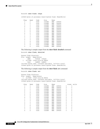 show (Flash file system)
CF-576
Cisco IOS Configuration Fundamentals Command Reference
April 2010
RouterB> show flash: chips
16384K bytes of processor board System flash (Read/Write)
Chip Bank Code Size Name
1 1 01D5 1024KB AMD 29F080
2 1 01D5 1024KB AMD 29F080
3 1 01D5 1024KB AMD 29F080
4 1 01D5 1024KB AMD 29F080
1 2 01D5 1024KB AMD 29F080
2 2 01D5 1024KB AMD 29F080
3 2 01D5 1024KB AMD 29F080
4 2 01D5 1024KB AMD 29F080
1 3 01D5 1024KB AMD 29F080
2 3 01D5 1024KB AMD 29F080
3 3 01D5 1024KB AMD 29F080
4 3 01D5 1024KB AMD 29F080
1 4 01D5 1024KB AMD 29F080
2 4 01D5 1024KB AMD 29F080
3 4 01D5 1024KB AMD 29F080
4 4 01D5 1024KB AMD 29F080
The following is sample output from the show flash: detailed command:
RouterB> show flash: detailed
System flash directory:
File Length Name/status
addr fcksum ccksum
1 4137888 c3640-c2is-mz.Feb24
0x40 0xED65 0xED65
[4137952 bytes used, 12639264 available, 16777216 total]
16384K bytes of processor board System flash (Read/Write)
The following is sample output from the show flash: err command:
RouterB> show flash: err
System flash directory:
File Length Name/status
1 4137888 c3640-c2is-mz.Feb24
[4137952 bytes used, 12639264 available, 16777216 total]
16384K bytes of processor board System flash (Read/Write)
Chip Bank Code Size Name erase write
1 1 01D5 1024KB AMD 29F080 0 0
2 1 01D5 1024KB AMD 29F080 0 0
3 1 01D5 1024KB AMD 29F080 0 0
4 1 01D5 1024KB AMD 29F080 0 0
1 2 01D5 1024KB AMD 29F080 0 0
2 2 01D5 1024KB AMD 29F080 0 0
3 2 01D5 1024KB AMD 29F080 0 0
4 2 01D5 1024KB AMD 29F080 0 0
1 3 01D5 1024KB AMD 29F080 0 0
2 3 01D5 1024KB AMD 29F080 0 0
3 3 01D5 1024KB AMD 29F080 0 0
4 3 01D5 1024KB AMD 29F080 0 0
1 4 01D5 1024KB AMD 29F080 0 0
2 4 01D5 1024KB AMD 29F080 0 0
3 4 01D5 1024KB AMD 29F080 0 0
4 4 01D5 1024KB AMD 29F080 0 0
 