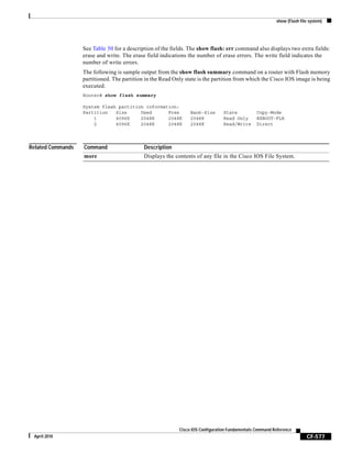 show (Flash file system)
CF-577
Cisco IOS Configuration Fundamentals Command Reference
April 2010
See Table 50 for a description of the fields. The show flash: err command also displays two extra fields:
erase and write. The erase field indications the number of erase errors. The write field indicates the
number of write errors.
The following is sample output from the show flash summary command on a router with Flash memory
partitioned. The partition in the Read Only state is the partition from which the Cisco IOS image is being
executed.
Router# show flash summary
System flash partition information:
Partition Size Used Free Bank-Size State Copy-Mode
1 4096K 2048K 2048K 2048K Read Only RXBOOT-FLH
2 4096K 2048K 2048K 2048K Read/Write Direct
Related Commands Command Description
more Displays the contents of any file in the Cisco IOS File System.
 