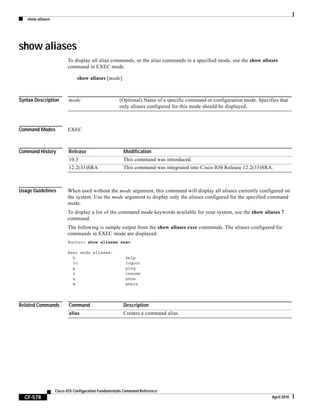 show aliases
CF-578
Cisco IOS Configuration Fundamentals Command Reference
April 2010
show aliases
To display all alias commands, or the alias commands in a specified mode, use the show aliases
command in EXEC mode.
show aliases [mode]
Syntax Description
Command Modes EXEC
Command History
Usage Guidelines When used without the mode argument, this command will display all aliases currently configured on
the system. Use the mode argument to display only the aliases configured for the specified command
mode.
To display a list of the command mode keywords available for your system, use the show aliases ?
command.
The following is sample output from the show aliases exec commands. The aliases configured for
commands in EXEC mode are displayed.
Router> show aliases exec
Exec mode aliases:
h help
lo logout
p ping
r resume
s show
w where
Related Commands
mode (Optional) Name of a specific command or configuration mode. Specifies that
only aliases configured for this mode should be displayed.
Release Modification
10.3 This command was introduced.
12.2(33)SRA This command was integrated into Cisco IOS Release 12.2(33)SRA.
Command Description
alias Creates a command alias.
 