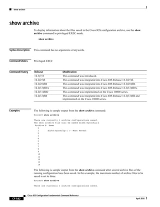 show archive
CF-582
Cisco IOS Configuration Fundamentals Command Reference
April 2010
show archive
To display information about the files saved in the Cisco IOS configuration archive, use the show
archive command in privileged EXEC mode.
show archive
Syntax Description This command has no arguments or keywords.
Command Modes Privileged EXEC
Command History
Examples The following is sample output from the show archive command:
Router# show archive
There are currently 1 archive configurations saved.
The next archive file will be named disk0:myconfig-2
Archive # Name
0
1 disk0:myconfig-1 <- Most Recent
2
3
4
5
6
7
8
9
10
11
12
13
14
The following is sample output from the show archive command after several archive files of the
running configuration have been saved. In this example, the maximum number of archive files to be
saved is set to three.
Router# show archive
There are currently 3 archive configurations saved.
Release Modification
12.3(7)T This command was introduced.
12.2(25)S This command was integrated into Cisco IOS Release 12.2(25)S.
12.2(28)SB This command was integrated into Cisco IOS Release 12.2(28)SB.
12.2(33)SRA This command was integrated into Cisco IOS Release 12.2(33)SRA.
12.2(31)SB2 This command was implemented on the Cisco 10000 series.
12.2(33)SB This command was integrated into Cisco IOS Release 12.2(33)SB and
implemented on the Cisco 10000 series.
 