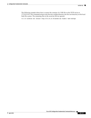 Configuration Fundamentals Commands
archive tar
CF-17
Cisco IOS Configuration Fundamentals Command Reference
April 2010
The following example shows how to extract the contents of a TAR file on the TFTP server at
172.20.10.30. This command extracts only the new-configs directory into the root directory on the local
flash file system. The remaining files in the saved.tar file are ignored.
Switch# archive tar /xtract tftp:/172.20.10.30/saved.tar flash:/ new-configs
 