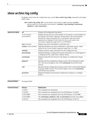 show archive log config
CF-591
Cisco IOS Configuration Fundamentals Command Reference
April 2010
show archive log config
To display entries from the configuration log, use the show archive log config command in privileged
EXEC mode.
show archive log config {all | record-number [end-number] | user username [session
session-number] record-number [end-number] | statistics} [provisioning] [contenttype
{plaintext | xml}] [persistent]
Syntax Description
Command Modes Privileged EXEC
Command History
all Displays all configuration log entries.
record-number
[end-number]
Displays the log entry by record number. If you specify a record number for
the optional end-number argument, all log entries with record numbers
between the values entered for the record-number and end-number
arguments are displayed. Valid values for the record-number and
end-number arguments range from 1 to 2147483647.
user username Displays log entries attributed to a particular user.
session session-number (Optional) Displays log entries attributed to a particular session. Valid
values for the session-number argument range from 1 to 1000.
statistics Displays memory usage information for the configuration log.
provisioning (Optional) Displays configuration log file information as it would appear in
a configuration file, rather than in tabular format.
contenttype (Optional) Specifies the format for the display of configuration change
results.
plaintext Specifies that the configuration change results will be formatted as plain
text. This keyword appears only if the contenttype keyword has been
entered.
xml Specifies that the configuration change results will be in eXtensible Markup
Language (XML) format. This keyword appears only if the contenttype
keyword has been entered.
persistent (Optional) Displays the persistent configuration changes in a configlet
format.
Release Modification
12.3(4)T This command was introduced.
12.2(25)S This command was integrated into Cisco IOS Release 12.2(25)S.
12.2(27)SBC This command was integrated into Cisco IOS Release 12.2(27)SBC.
12.2(33)SRA The contenttype, plaintext, xml, and persistent keywords were added.
12.4(11)T This command was integrated into Cisco IOS Release 12.4(11)T.
 