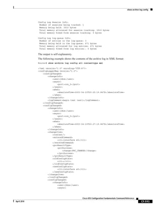 show archive log config
CF-593
Cisco IOS Configuration Fundamentals Command Reference
April 2010
Config Log Session Info:
Number of sessions being tracked: 1
Memory being held: 3910 bytes
Total memory allocated for session tracking: 3910 bytes
Total memory freed from session tracking: 0 bytes
Config Log log-queue Info:
Number of entries in the log-queue: 3
Memory being held in the log-queue: 671 bytes
Total memory allocated for log entries: 671 bytes
Total memory freed from log entries:: 0 bytes
The output is self-explanatory.
The following example shows the contents of the archive log in XML format:
Router# show archive log config all contenttype xml
<?xml version="1.0" encoding="UTF-8"?>
<configLoggerMsg version="1.0">
<configChanged>
<changeInfo>
<user>jdoe</user>
<async>
<port>con_0</port>
</async>
<when>
<absoluteTime>2003-04-23T20:25:19.847Z</absoluteTime>
</when>
</changeInfo>
<logComment>begin test test1</logComment>
</configChanged>
<configChanged>
<changeInfo>
<user>jdoe</user>
<async>
<port>con_0</port>
</async>
<when>
<absoluteTime>2003-04-23T20:27:19.847Z</absoluteTime>
</when>
</changeInfo>
<changeItem>
<context/>
<enteredCommand>
<cli>interface e0</cli>
</enteredCommand>
<prcResultType>
<prcSuccess>
<change>PRC_CHANGE</change>
</prcSuccess>
</prcResultType>
<oldConfigState>
<cli></cli>
</oldConfigState>
<newConfigState>
<cli>interface e0</cli>
</newConfigState>
</changeItem>
</configChanged>
<configChanged>
<changeInfo>
<user>jdoe</user>
<async>
 