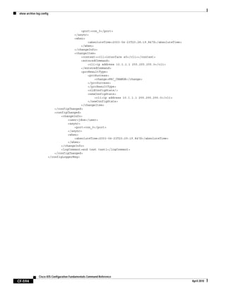 show archive log config
CF-594
Cisco IOS Configuration Fundamentals Command Reference
April 2010
<port>con_0</port>
</async>
<when>
<absoluteTime>2003-04-23T20:28:19.847Z</absoluteTime>
</when>
</changeInfo>
<changeItem>
<context><cli>interface e0</cli></context>
<enteredCommand>
<cli>ip address 10.1.1.1 255.255.255.0</cli>
</enteredCommand>
<prcResultType>
<prcSuccess>
<change>PRC_CHANGE</change>
</prcSuccess>
</prcResultType>
<oldConfigState/>
<newConfigState>
<cli>ip address 10.1.1.1 255.255.255.0</cli>
</newConfigState>
</changeItem>
</configChanged>
<configChanged>
<changeInfo>
<user>jdoe</user>
<async>
<port>con_0</port>
</async>
<when>
<absoluteTime>2003-04-23T20:29:19.847Z</absoluteTime>
</when>
</changeInfo>
<logComment>end test test1</logComment>
</configChanged>
</configLoggerMsg>
 
