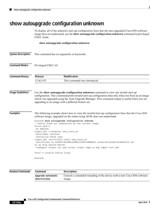 show autoupgrade configuration unknown
CF-596
Cisco IOS Configuration Fundamentals Command Reference
April 2010
show autoupgrade configuration unknown
To display all of the unknown start-up configuration lines that the auto-upgraded Cisco IOS software
image does not understand, use the show autoupgrade configuration unknown command in privileged
EXEC mode.
show autoupgrade configuration unknown
Syntax Description This command has no arguments or keywords.
Command Modes Privileged EXEC (#)
Command History
Usage Guidelines Use the show autoupgrade configuration unknown command to view any invalid start-up
configuration. This command prints invalid start-up configuration data only when run from an an image
which was upgraded using the Auto-Upgrade Manager. This command output is useful when you are
upgrading to an image with a different feature set.
Examples The following example shows how to view the invalid start-up configuration lines that the Cisco IOS
software image, upgraded on the router using AUM, does not understand:
Router# show autoupgrade configuration unknown
! Config Lines not understood by the current image:
voice-card 0
no dspfarm
crypto pki trustpoint aum_cisco_ca
enrollment terminal
revocation-check none
crypto pki certificate chain aum_cisco_ca
certificate ca 40DCB71E54EE24CBE5326F8006BBA4F6 nvram:SecureServer#A4F6CA.cer
no ip http secure-server
transport output lat pad telnet rlogin lapb-ta mop udptn v120 ssh
Total 9 Invalid Config Lines
Router#
Related Commands
Release Modification
12.4(15)T This command was introduced.
Command Description
upgrade automatic
abortversion
Cancels a scheduled reloading of the device with a new Cisco IOS software
image.
 