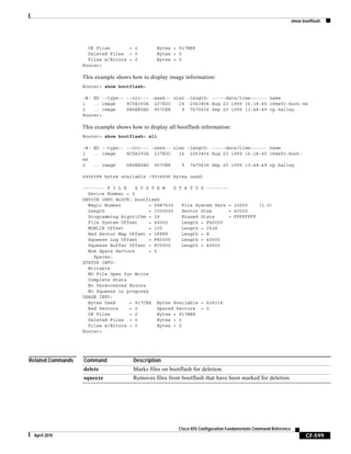 show bootflash:
CF-599
Cisco IOS Configuration Fundamentals Command Reference
April 2010
OK Files = 2 Bytes = 917BE8
Deleted Files = 0 Bytes = 0
Files w/Errors = 0 Bytes = 0
Router>
This example shows how to display image information:
Router> show bootflash:
-#- ED --type-- --crc--- -seek-- nlen -length- -----date/time------ name
1 .. image 8C5A393A 237E3C 14 2063804 Aug 23 1999 16:18:45 c6msfc-boot-mz
2 .. image D86EE0AD 957CE8 9 7470636 Sep 20 1999 13:48:49 rp.halley
Router>
This example shows how to display all bootflash information:
Router> show bootflash: all
-#- ED --type-- --crc--- -seek-- nlen -length- -----date/time------ name
1 .. image 8C5A393A 237E3C 14 2063804 Aug 23 1999 16:18:45 c6msfc-boot-
mz
2 .. image D86EE0AD 957CE8 9 7470636 Sep 20 1999 13:48:49 rp.halley
6456088 bytes available (9534696 bytes used)
-------- F I L E S Y S T E M S T A T U S --------
Device Number = 0
DEVICE INFO BLOCK: bootflash
Magic Number = 6887635 File System Vers = 10000 (1.0)
Length = 1000000 Sector Size = 40000
Programming Algorithm = 39 Erased State = FFFFFFFF
File System Offset = 40000 Length = F40000
MONLIB Offset = 100 Length = C628
Bad Sector Map Offset = 3FFF8 Length = 
