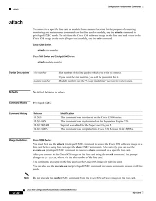 Configuration Fundamentals Commands
attach
CF-20
Cisco IOS Configuration Fundamentals Command Reference
April 2010
attach
To connect to a specific line card or module from a remote location for the purpose of executing
monitoring and maintenance commands on that line card or module, use the attach command in
privileged EXEC mode. To exit from the Cisco IOS software image on the line card and return to the
Cisco IOS image on the main (Supervisor) module, use the exit command.
Cisco 12000 Series
attach slot-number
Cisco 7600 Series and Catalyst 6500 Series
attach module-number
Syntax Description
Defaults No default behavior or values.
Command Modes Privileged EXEC
Command History
Usage Guidelines Cisco 12000 Series
You must first use the attach privileged EXEC command to access the Cisco IOS software image on a
line card before using line card-specific show EXEC commands. Alternatively, you can use the
execute-on privileged EXEC command to execute a show command on a specific line card.
After you connect to the Cisco IOS image on the line card using the attach command, the prompt
changes to LC-Slotx#, where x is the slot number of the line card.
The commands executed on the line card use the Cisco IOS image on that line card.
You can also use the execute-on slot privileged EXEC command to execute commands on one or all line
cards.
Note Do not execute the config EXEC command from the Cisco IOS software image on the line card.
slot-number Slot number of the line card to which you wish to connect.
If you omit the slot number, you will be prompted for it.
module-number Module number; see the “Usage Guidelines” section for valid values.
Release Modification
11.2GS This command was introduced on the Cisco 12000 series.
12.2(14)SX This command was implemented on the Supervisor Engine 720.
12.2(17d)SXB Support was added for the Supervisor Engine 2.
12.2(33)SRA This command was integrated into Cisco IOS Release 12.2(33)SRA.
 