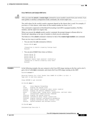 Configuration Fundamentals Commands
attach
CF-21
Cisco IOS Configuration Fundamentals Command Reference
April 2010
Cisco 7600 Series and Catalyst 6500 Series
Caution After you enter the attach or remote login command to access another console from your switch, if you
enter global or interface configuration mode commands, the switch might reset.
The valid values for the module-number argument depend on the chassis that is used. For example, if
you have a 13-slot chassis, valid values for the module number are from 1 to 13.
This command is supported on Distributed Forwarding Card (DFC)-equipped modules, FlexWan
modules, and the supervisor engine only.
When you execute the attach module-number command, the prompt changes to Router-dfcx# or
Switch-sp#, depending on the type of module to which you are connecting.
The behavior of the attach command is identical to that of the remote login module num command.
There are two ways to end this session:
• You can enter the exit command as follows:
Router-dfc3# exit
[Connection to Switch closed by foreign host]
Router#
• You can press Ctrl-C three times as follows:
Router-dfc3# ^C
Router-dfc3# ^C
Router-dfc3# ^C
Terminate remote login session? [confirm] y
[Connection to Switch closed by local host]
Router#
Examples In the following example, the user connects to the Cisco IOS image running on the line card in slot 9,
gets a list of valid show commands, and returns the Cisco IOS image running on the GRP:
Router# attach 9
Entering Console for 4 Port Packet Over SONET OC-3c/STM-1 in Slot: 9
Type exit to end this session
Press RETURN to get started!
LC-Slot9# show ?
cef Cisco Express Forwarding
clock Display the system clock
context Show context information about recent crash(s)
history Display the session command history
hosts IP domain-name, lookup style, nameservers, and host table
ipc Interprocess communications commands
location Display the system location
sessions Information about Telnet connections
terminal Display terminal configuration parameters
users Display information about terminal lines
version System hardware and software status
LC-Slot9# exit
Disconnecting from slot 9.
 