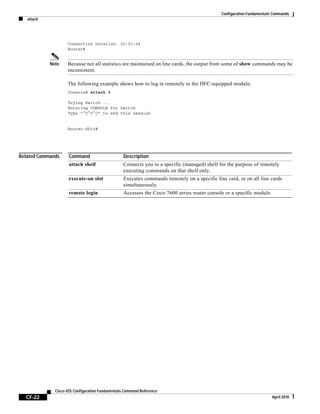 Configuration Fundamentals Commands
attach
CF-22
Cisco IOS Configuration Fundamentals Command Reference
April 2010
Connection Duration: 00:01:04
Router#
Note Because not all statistics are maintained on line cards, the output from some of show commands may be
inconsistent.
The following example shows how to log in remotely to the DFC-equipped module:
Console# attach 3
Trying Switch ...
Entering CONSOLE for Switch
Type "^C^C^C" to end this session
Router-dfc3#
Related Commands Command Description
attach shelf Connects you to a specific (managed) shelf for the purpose of remotely
executing commands on that shelf only.
execute-on slot Executes commands remotely on a specific line card, or on all line cards
simultaneously.
remote login Accesses the Cisco 7600 series router console or a specific module.
 