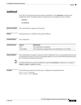 Configuration Fundamentals Commands
autobaud
CF-23
Cisco IOS Configuration Fundamentals Command Reference
April 2010
autobaud
To set the line for automatic baud rate detection (autobaud), use the autobaud command in line
configuration mode. To disable automatic baud detection, use the no form of this command.
autobaud
no autobaud
Syntax Description This command has no arguments or keywords.
Defaults Autobaud detection is disabled. Fixed speed of 9600 bps.
Command Modes Line configuration
Command History
Usage Guidelines The autobaud detection supports a range from 300 to 19200 baud. A line set for autobaud cannot be used
for outgoing connections, nor can you set autobaud capability on a line using 19200 baud when the parity
bit is set (because of hardware limitations).
Note Automatic baud detection must be disabled by using the no autobaud command prior to setting the
txspeed, rxspeed, or speed commands.
Examples In the following example, the auxiliary port is configured for autobaud detection:
Router(config)# line aux
Router(config-line)# autobaud
Release Modification
10.0 This command was introduced.
12.2(33)SRA This command was integrated into Cisco IOS Release 12.2(33)SRA.
 