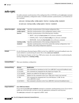 Configuration Fundamentals Commands
auto-sync
CF-24
Cisco IOS Configuration Fundamentals Command Reference
April 2010
auto-sync
To enable automatic synchronization of the configuration files in NVRAM, use the auto-sync command
in main-cpu redundancy configuration mode. To disable automatic synchronization, use the no form of
this command.
auto-sync {startup-config | config-register | bootvar | running-config | standard}
no auto-sync {startup-config | config-register | bootvar | standard}
Syntax Description
Defaults For the Performance Routing Engines (PREs) on the Cisco uBR10012 universal broadband router, the
system defaults to synchronizing all system files on the (auto-sync standard).
For the Supervisor Engines on the Cisco 7600 series routers, the system defaults to synchronizing the
running configuration. (running-config).
Command Modes Main-cpu redundancy configuration
Command History
Usage Guidelines Cisco 7600 Series Routers
If you enter the no auto-sync standard command, no automatic synchronizations occur. If you want to
enable any of the keywords, you have to enter the appropriate command for each keyword.
The auto-sync command is not supported in RPR+ mode.
startup-config Specifies synchronization of the startup configuration files.
config-register Specifies synchronization of the configuration register values.
bootvar Specifies synchronization of the following boot variables:
• BOOT—Set by the boot system device:filename command.
• CONFIG_FILE—Set by the boot config device:filename command.
• BOOTLDR—Set by the boot bootldr device:filename command.
running-config Specifies synchronization of the running configuration files.
standard Specifies synchronization of all of the system files (startup configuration, boot
variables, and config configuration registers).
Release Modification
12.2(4)XF1 This command was introduced on the Cisco uBR10012 universal broadband router.
12.2(14)SX This command was integrated into the Supervisor Engine 720.
12.2(17d)SXB Support was added for the Supervisor Engine 2.
12.2(18)SXD Support for this command on the Cisco 7600 series routers was removed.
12.3BC This command was integrated into Cisco IOS Release 12.3BC for the
Cisco uBR10012 router.
12.2(33)SCA This command is obsolete on the Cisco uBR10012 universal broadband router.
 