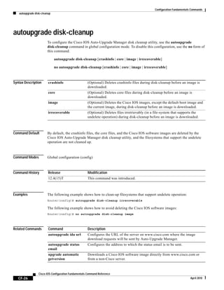 Configuration Fundamentals Commands
autoupgrade disk-cleanup
CF-26
Cisco IOS Configuration Fundamentals Command Reference
April 2010
autoupgrade disk-cleanup
To configure the Cisco IOS Auto-Upgrade Manager disk cleanup utility, use the autoupgrade
disk-cleanup command in global configuration mode. To disable this configuration, use the no form of
this command.
autoupgrade disk-cleanup [crashinfo | core | image | irrecoverable]
no autoupgrade disk-cleanup [crashinfo | core | image | irrecoverable]
Syntax Description
Command Default By default, the crashinfo files, the core files, and the Cisco IOS software images are deleted by the
Cisco IOS Auto-Upgrade Manager disk cleanup utility, and the filesystems that support the undelete
operation are not cleaned up.
Command Modes Global configuration (config)
Command History
Examples The following example shows how to clean-up filesystems that support undelete operation:
Router(config)# autoupgrade disk-cleanup irrecoverable
The following example shows how to avoid deleting the Cisco IOS software images:
Router(config)# no autoupgrade disk-cleanup image
Related Commands
crashinfo (Optional) Deletes crashinfo files during disk-cleanup before an image is
downloaded.
core (Optional) Deletes core files during disk-cleanup before an image is
downloaded.
image (Optional) Deletes the Cisco IOS images, except the default boot image and
the current image, during disk-cleanup before an image is downloaded.
irrecoverable (Optional) Deletes files irretrievably (in a file-system that supports the
undelete operation) during disk-cleanup before an image is downloaded.
Release Modification
12.4(15)T This command was introduced.
Command Description
autoupgrade ida url Configures the URL of the server on www.cisco.com where the image
download requests will be sent by Auto-Upgrade Manager.
autoupgrade status
email
Configures the address to which the status email is to be sent.
upgrade automatic
getversion
Downloads a Cisco IOS software image directly from www.cisco.com or
from a non-Cisco server.
 