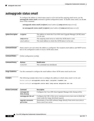 Configuration Fundamentals Commands
autoupgrade status email
CF-28
Cisco IOS Configuration Fundamentals Command Reference
April 2010
autoupgrade status email
To configure the address to which status email is to be sent and the outgoing email server, use the
autoupgrade status email command in global configuration mode. To disable status email, use the no
form of this command.
autoupgrade status email [recipient [email-address]] [smtp-server[smtp-server]]
no autoupgrade status email [recipient [email-address]] [smtp-server[smtp-server]]
Syntax Description
Command Default Status email is not sent unless the address is configured. The recipient email address and SMTP server
have to be configured in order to receive AUM status email.
Command Modes Global configuration (config)
Command History
Usage Guidelines Use this command to configure the email-address where AUM status email can be sent.
Examples The following example shows how to configure the address to which status email is to be sent:
Router(config)# autoupgrade status email recipient tree@abc.com
Router(config)# autoupgrade status email smtp-server smtpserver.abc.com
Related Commands
recipient The address to which the Cisco IOS Auto-Upgrade Manager (AUM) status
is to be sent.
smtp-server The outgoing email server to which the AUM email is sent.
email-address The email address to which the AUM status is to be sent.
Release Modification
12.4(15)T This command was introduced.
Command Description
autoupgrade
disk-cleanup
Configures the Cisco IOS Auto-Upgrade Manager disk cleanup utility.
autoupgrade ida url Configures the URL of the server running on www.cisco.com to which the
router sends the image download requests.
upgrade automatic
getversion
Downloads a Cisco IOS software image directly from www.cisco.com or
from a non-Cisco server.
 