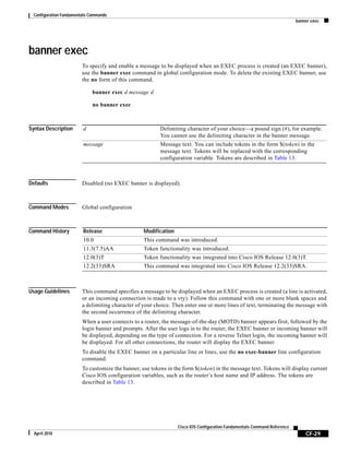 Configuration Fundamentals Commands
banner exec
CF-29
Cisco IOS Configuration Fundamentals Command Reference
April 2010
banner exec
To specify and enable a message to be displayed when an EXEC process is created (an EXEC banner),
use the banner exec command in global configuration mode. To delete the existing EXEC banner, use
the no form of this command.
banner exec d message d
no banner exec
Syntax Description
Defaults Disabled (no EXEC banner is displayed).
Command Modes Global configuration
Command History
Usage Guidelines This command specifies a message to be displayed when an EXEC process is created (a line is activated,
or an incoming connection is made to a vty). Follow this command with one or more blank spaces and
a delimiting character of your choice. Then enter one or more lines of text, terminating the message with
the second occurrence of the delimiting character.
When a user connects to a router, the message-of-the-day (MOTD) banner appears first, followed by the
login banner and prompts. After the user logs in to the router, the EXEC banner or incoming banner will
be displayed, depending on the type of connection. For a reverse Telnet login, the incoming banner will
be displayed. For all other connections, the router will display the EXEC banner.
To disable the EXEC banner on a particular line or lines, use the no exec-banner line configuration
command.
To customize the banner, use tokens in the form $(token) in the message text. Tokens will display current
Cisco IOS configuration variables, such as the router’s host name and IP address. The tokens are
described in Table 13.
d Delimiting character of your choice—a pound sign (#), for example.
You cannot use the delimiting character in the banner message.
message Message text. You can include tokens in the form $(token) in the
message text. Tokens will be replaced with the corresponding
configuration variable. Tokens are described in Table 13.
Release Modification
10.0 This command was introduced.
11.3(7.5)AA Token functionality was introduced.
12.0(3)T Token functionality was integrated into Cisco IOS Release 12.0(3)T.
12.2(33)SRA This command was integrated into Cisco IOS Release 12.2(33)SRA.
 