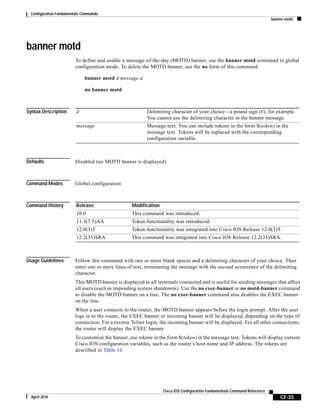 Configuration Fundamentals Commands
banner motd
CF-35
Cisco IOS Configuration Fundamentals Command Reference
April 2010
banner motd
To define and enable a message-of-the-day (MOTD) banner, use the banner motd command in global
configuration mode. To delete the MOTD banner, use the no form of this command.
banner motd d message d
no banner motd
Syntax Description
Defaults Disabled (no MOTD banner is displayed).
Command Modes Global configuration
Command History
Usage Guidelines Follow this command with one or more blank spaces and a delimiting character of your choice. Then
enter one or more lines of text, terminating the message with the second occurrence of the delimiting
character.
This MOTD banner is displayed to all terminals connected and is useful for sending messages that affect
all users (such as impending system shutdowns). Use the no exec-banner or no motd-banner command
to disable the MOTD banner on a line. The no exec-banner command also disables the EXEC banner
on the line.
When a user connects to the router, the MOTD banner appears before the login prompt. After the user
logs in to the router, the EXEC banner or incoming banner will be displayed, depending on the type of
connection. For a reverse Telnet login, the incoming banner will be displayed. For all other connections,
the router will display the EXEC banner.
To customize the banner, use tokens in the form $(token) in the message text. Tokens will display current
Cisco IOS configuration variables, such as the router’s host name and IP address. The tokens are
described in Table 16.
d Delimiting character of your choice—a pound sign (#), for example.
You cannot use the delimiting character in the banner message.
message Message text. You can include tokens in the form $(token) in the
message text. Tokens will be replaced with the corresponding
configuration variable.
Release Modification
10.0 This command was introduced.
11.3(7.5)AA Token functionality was introduced.
12.0(3)T Token functionality was integrated into Cisco IOS Release 12.0(3)T.
12.2(33)SRA This command was integrated into Cisco IOS Release 12.2(33)SRA.
 