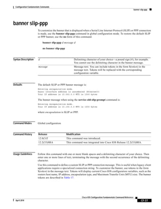 Configuration Fundamentals Commands
banner slip-ppp
CF-37
Cisco IOS Configuration Fundamentals Command Reference
April 2010
banner slip-ppp
To customize the banner that is displayed when a Serial Line Internet Protocol (SLIP) or PPP connection
is made, use the banner slip-ppp command in global configuration mode. To restore the default SLIP
or PPP banner, use the no form of this command.
banner slip-ppp d message d
no banner slip-ppp
Syntax Description
Defaults The default SLIP or PPP banner message is:
Entering encapsulation mode.
Async interface address is unnumbered (Ethernet0)
Your IP address is 10.000.0.0 MTU is 1500 bytes
The banner message when using the service old-slip-prompt command is:
Entering encapsulation mode.
Your IP address is 10.100.0.0 MTU is 1500 bytes
where encapsulation is SLIP or PPP.
Command Modes Global configuration
Command History
Usage Guidelines Follow this command with one or more blank spaces and a delimiting character of your choice. Then
enter one or more lines of text, terminating the message with the second occurrence of the delimiting
character.
Use this command to define a custom SLIP or PPP connection message. This is useful when legacy client
applications require a specialized connection string. To customize the banner, use tokens in the form
$(token) in the message text. Tokens will display current Cisco IOS configuration variables, such as the
routers host name, IP address, encapsulation type, and Maximum Transfer Unit (MTU) size. The banner
tokens are described in Table 17.
d Delimiting character of your choice—a pound sign (#), for example.
You cannot use the delimiting character in the banner message.
message Message text. You can include tokens in the form $(token) in the
message text. Tokens will be replaced with the corresponding
configuration variable.
Release Modification
12.0(3)T This command was introduced.
12.2(33)SRA This command was integrated into Cisco IOS Release 12.2(33)SRA.
 