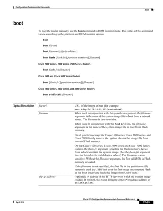 Configuration Fundamentals Commands
boot
CF-39
Cisco IOS Configuration Fundamentals Command Reference
April 2010
boot
To boot the router manually, use the boot command in ROM monitor mode. The syntax of this command
varies according to the platform and ROM monitor version.
boot
boot file-url
boot filename [tftp-ip-address]
boot flash [flash-fs:][partition-number:][filename]
Cisco 7000 Series, 7200 Series, 7500 Series Routers
boot flash-fs:[filename]
Cisco 1600 and Cisco 3600 Series Routers
boot [flash-fs:][partition-number:][filename]
Cisco 1800 Series, 2800 Series, and 3800 Series Routers
boot usbflash0[:filename]
Syntax Description file-url URL of the image to boot (for example,
boot tftp://172.16.15.112/routertest).
filename When used in conjunction with the ip-address argument, the filename
argument is the name of the system image file to boot from a network
server. The filename is case sensitive.
When used in conjunction with the flash keyword, the filename
argument is the name of the system image file to boot from Flash
memory.
On all platforms except the Cisco 1600 series, Cisco 3600 series, and
Cisco 7000 family routers, the system obtains the image file from
internal Flash memory.
On the Cisco 1600 series, Cisco 3600 series and Cisco 7000 family
routers, the flash-fs: argument specifies the Flash memory device
from which to obtain the system image. (See the flash-fs: argument
later in this table for valid device values.) The filename is case
sensitive. Without the filename argument, the first valid file in Flash
memory is loaded.
If the filename is not specified, the first file in the partition or file
system is used. (A USB Flash uses the first image in (compact) Flash
as the boot loader and loads the image from USB Flash.)
tftp-ip-address (optional) IP address of the TFTP server on which the system image
resides. If omitted, this value defaults to the IP broadcast address of
255.255.255.255.
 