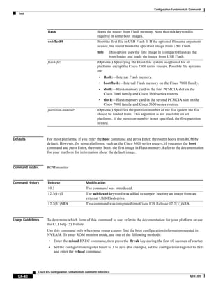 Configuration Fundamentals Commands
boot
CF-40
Cisco IOS Configuration Fundamentals Command Reference
April 2010
Defaults For most platforms, if you enter the boot command and press Enter, the router boots from ROM by
default. However, for some platforms, such as the Cisco 3600 series routers, if you enter the boot
command and press Enter, the router boots the first image in Flash memory. Refer to the documentation
for your platform for information about the default image.
Command Modes ROM monitor
Command History
Usage Guidelines To determine which form of this command to use, refer to the documentation for your platform or use
the CLI help (?) feature.
Use this command only when your router cannot find the boot configuration information needed in
NVRAM. To enter ROM monitor mode, use one of the following methods:
• Enter the reload EXEC command, then press the Break key during the first 60 seconds of startup.
• Set the configuration register bits 0 to 3 to zero (for example, set the configuration register to 0x0)
and enter the reload command.
flash Boots the router from Flash memory. Note that this keyword is
required in some boot images.
usbflash0 Boot the first file in USB Flash 0. If the optional filename argument
is used, the router boots the specified image from USB Flash.
Note This option uses the first image in (compact) Flash as the
boot loader and loads the image from USB Flash.
flash-fs: (Optional) Specifying the Flash file system is optional for all
platforms except the Cisco 7500 series routers. Possible file systems
are:
• flash:—Internal Flash memory.
• bootflash:—Internal Flash memory on the Cisco 7000 family.
• slot0:—Flash memory card in the first PCMCIA slot on the
Cisco 7000 family and Cisco 3600 series routers.
• slot1:—Flash memory card in the second PCMCIA slot on the
Cisco 7000 family and Cisco 3600 series routers.
partition-number: (Optional) Specifies the partition number of the file system the file
should be loaded from. This argument is not available on all
platforms. If the partition-number is not specified, the first partition
is used.
Release Modification
10.3 The command was introduced.
12.3(14)T The usbflash0 keyword was added to support booting an image from an
external USB Flash drive.
12.2(33)SRA This command was integrated into Cisco IOS Release 12.2(33)SRA.
 