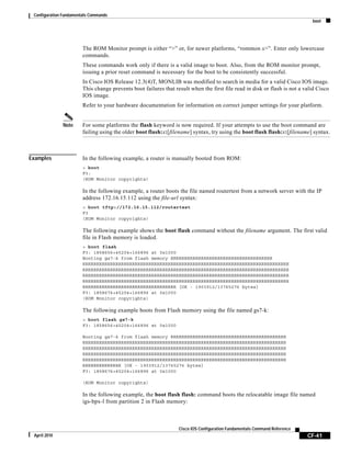 Configuration Fundamentals Commands
boot
CF-41
Cisco IOS Configuration Fundamentals Command Reference
April 2010
The ROM Monitor prompt is either “>” or, for newer platforms, “rommon x>”. Enter only lowercase
commands.
These commands work only if there is a valid image to boot. Also, from the ROM monitor prompt,
issuing a prior reset command is necessary for the boot to be consistently successful.
In Cisco IOS Release 12.3(4)T, MONLIB was modified to search in media for a valid Cisco IOS image.
This change prevents boot failures that result when the first file read in disk or flash is not a valid Cisco
IOS image.
Refer to your hardware documentation for information on correct jumper settings for your platform.
Note For some platforms the flash keyword is now required. If your attempts to use the boot command are
failing using the older boot flash:x:[filename] syntax, try using the boot flash flash:x:[filename] syntax.
Examples In the following example, a router is manually booted from ROM:
> boot
F3:
(ROM Monitor copyrights)
In the following example, a router boots the file named routertest from a network server with the IP
address 172.16.15.112 using the file-url syntax:
> boot tftp://172.16.15.112/routertest
F3
(ROM Monitor copyrights)
The following example shows the boot flash command without the filename argument. The first valid
file in Flash memory is loaded.
> boot flash
F3: 1858656+45204+166896 at 0x1000
Booting gs7-k from flash memory RRRRRRRRRRRRRRRRRRRRRRRRRRRRRRRRRRRRR
RRRRRRRRRRRRRRRRRRRRRRRRRRRRRRRRRRRRRRRRRRRRRRRRRRRRRRRRRRRRRRRRRRRRRRRRRRR
RRRRRRRRRRRRRRRRRRRRRRRRRRRRRRRRRRRRRRRRRRRRRRRRRRRRRRRRRRRRRRRRRRRRRRRRRRR
RRRRRRRRRRRRRRRRRRRRRRRRRRRRRRRRRRRRRRRRRRRRRRRRRRRRRRRRRRRRRRRRRRRRRRRRRRR
RRRRRRRRRRRRRRRRRRRRRRRRRRRRRRRRRRRRRRRRRRRRRRRRRRRRRRRRRRRRRRRRRRRRRRRRRRR
RRRRRRRRRRRRRRRRRRRRRRRRRRRRRRRRRR [OK - 1903912/13765276 bytes]
F3: 1858676+45204+166896 at 0x1000
(ROM Monitor copyrights)
The following example boots from Flash memory using the file named gs7-k:
> boot flash gs7-k
F3: 1858656+45204+166896 at 0x1000
Booting gs7-k from flash memory RRRRRRRRRRRRRRRRRRRRRRRRRRRRRRRRRRRRRRRRRR
RRRRRRRRRRRRRRRRRRRRRRRRRRRRRRRRRRRRRRRRRRRRRRRRRRRRRRRRRRRRRRRRRRRRRRRRRR
RRRRRRRRRRRRRRRRRRRRRRRRRRRRRRRRRRRRRRRRRRRRRRRRRRRRRRRRRRRRRRRRRRRRRRRRRR
RRRRRRRRRRRRRRRRRRRRRRRRRRRRRRRRRRRRRRRRRRRRRRRRRRRRRRRRRRRRRRRRRRRRRRRRRR
RRRRRRRRRRRRRRRRRRRRRRRRRRRRRRRRRRRRRRRRRRRRRRRRRRRRRRRRRRRRRRRRRRRRRRRRRR
RRRRRRRRRRRRRR [OK - 1903912/13765276 bytes]
F3: 1858676+45204+166896 at 0x1000
(ROM Monitor copyrights)
In the following example, the boot flash flash: command boots the relocatable image file named
igs-bpx-l from partition 2 in Flash memory:
 