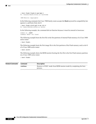 Configuration Fundamentals Commands
boot
CF-42
Cisco IOS Configuration Fundamentals Command Reference
April 2010
> boot flash flash:2:igs-bpx-l
F3: 3562264+98228+303632 at 0x30000B4
(ROM Monitor copyrights)
In the following command, the Cisco 7000 family router accepts the flash keyword for compatibility but
ignores it, and boots from slot 0:
> boot flash slot0:gs7-k-mz.103-9
F3: 8468+3980384+165008 at 0x1000
In the following example, the command did not function because it must be entered in lowercase:
rommon 10 > BOOT
command “BOOT” not found
The following example boots the first file in the first partition of internal Flash memory of a Cisco 3600
series router:
> boot flash:
The following example boots the first image file in the first partition of the Flash memory card in slot 0
of a Cisco 3600 series router:
> boot slot0:
The following example shows the ROM monitor booting the first file in the first Flash memory partition
on a Cisco 1600 series router:
> boot flash:
Related Commands Command Description
continue Returns to EXEC mode from ROM monitor mode by completing the boot
process.
 