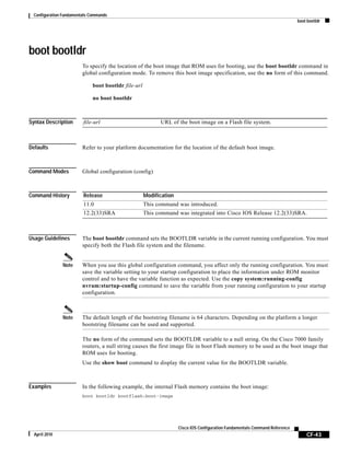 Configuration Fundamentals Commands
boot bootldr
CF-43
Cisco IOS Configuration Fundamentals Command Reference
April 2010
boot bootldr
To specify the location of the boot image that ROM uses for booting, use the boot bootldr command in
global configuration mode. To remove this boot image specification, use the no form of this command.
boot bootldr file-url
no boot bootldr
Syntax Description
Defaults Refer to your platform documentation for the location of the default boot image.
Command Modes Global configuration (config)
Command History
Usage Guidelines The boot bootldr command sets the BOOTLDR variable in the current running configuration. You must
specify both the Flash file system and the filename.
Note When you use this global configuration command, you affect only the running configuration. You must
save the variable setting to your startup configuration to place the information under ROM monitor
control and to have the variable function as expected. Use the copy system:running-config
nvram:startup-config command to save the variable from your running configuration to your startup
configuration.
Note The default length of the bootstring filename is 64 characters. Depending on the platform a longer
bootstring filename can be used and supported.
The no form of the command sets the BOOTLDR variable to a null string. On the Cisco 7000 family
routers, a null string causes the first image file in boot Flash memory to be used as the boot image that
ROM uses for booting.
Use the show boot command to display the current value for the BOOTLDR variable.
Examples In the following example, the internal Flash memory contains the boot image:
boot bootldr bootflash:boot-image
file-url URL of the boot image on a Flash file system.
Release Modification
11.0 This command was introduced.
12.2(33)SRA This command was integrated into Cisco IOS Release 12.2(33)SRA.
 