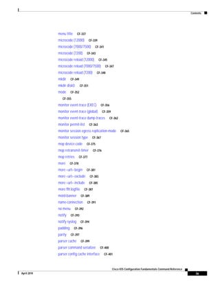 Contents
ix
Cisco IOS Configuration Fundamentals Command Reference
April 2010
menu title CF-337
microcode (12000) CF-339
microcode (7000/7500) CF-341
microcode (7200) CF-343
microcode reload (12000) CF-345
microcode reload (7000/7500) CF-347
microcode reload (7200) CF-348
mkdir CF-349
mkdir disk0: CF-351
mode CF-352
CF-355
monitor event-trace (EXEC) CF-356
monitor event-trace (global) CF-359
monitor event-trace dump-traces CF-362
monitor permit-list CF-363
monitor session egress replication-mode CF-365
monitor session type CF-367
mop device-code CF-375
mop retransmit-timer CF-376
mop retries CF-377
more CF-378
more <url> begin CF-381
more <url> exclude CF-383
more <url> include CF-385
more flh:logfile CF-387
motd-banner CF-389
name-connection CF-391
no menu CF-392
notify CF-393
notify syslog CF-394
padding CF-396
parity CF-397
parser cache CF-399
parser command serializer CF-400
parser config cache interface CF-401
 