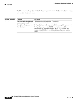 Configuration Fundamentals Commands
boot bootldr
CF-44
Cisco IOS Configuration Fundamentals Command Reference
April 2010
The following example specifies that the Flash memory card inserted in slot 0 contains the boot image:
boot bootldr slot0:boot-image
Related Commands Command Description
copy system:running-config
nvram:startup-config
Copies any file from a source to a destination.
show (flash file system) Displays the layout and contents of a Flash memory file system.
show bootvar Displays the contents of the BOOT variable, the name of the
configuration file pointed to by the CONFIG_FILE variable, the
contents of the BOOTLDR variable, and the configuration register
setting.
 
