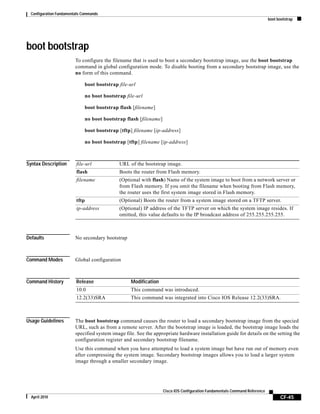 Configuration Fundamentals Commands
boot bootstrap
CF-45
Cisco IOS Configuration Fundamentals Command Reference
April 2010
boot bootstrap
To configure the filename that is used to boot a secondary bootstrap image, use the boot bootstrap
command in global configuration mode. To disable booting from a secondary bootstrap image, use the
no form of this command.
boot bootstrap file-url
no boot bootstrap file-url
boot bootstrap flash [filename]
no boot bootstrap flash [filename]
boot bootstrap [tftp] filename [ip-address]
no boot bootstrap [tftp] filename [ip-address]
Syntax Description
Defaults No secondary bootstrap
Command Modes Global configuration
Command History
Usage Guidelines The boot bootstrap command causes the router to load a secondary bootstrap image from the specied
URL, such as from a remote server. After the bootstrap image is loaded, the bootstrap image loads the
specified system image file. See the appropriate hardware installation guide for details on the setting the
configuration register and secondary bootstrap filename.
Use this command when you have attempted to load a system image but have run out of memory even
after compressing the system image. Secondary bootstrap images allows you to load a larger system
image through a smaller secondary image.
file-url URL of the bootstrap image.
flash Boots the router from Flash memory.
filename (Optional with flash) Name of the system image to boot from a network server or
from Flash memory. If you omit the filename when booting from Flash memory,
the router uses the first system image stored in Flash memory.
tftp (Optional) Boots the router from a system image stored on a TFTP server.
ip-address (Optional) IP address of the TFTP server on which the system image resides. If
omitted, this value defaults to the IP broadcast address of 255.255.255.255.
Release Modification
10.0 This command was introduced.
12.2(33)SRA This command was integrated into Cisco IOS Release 12.2(33)SRA.
 