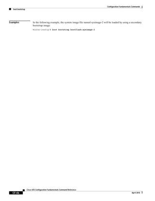 Configuration Fundamentals Commands
boot bootstrap
CF-46
Cisco IOS Configuration Fundamentals Command Reference
April 2010
Examples In the following example, the system image file named sysimage-2 will be loaded by using a secondary
bootstrap image:
Router(config)# boot bootstrap bootflash:sysimage-2
 