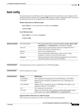 Configuration Fundamentals Commands
boot config
CF-47
Cisco IOS Configuration Fundamentals Command Reference
April 2010
boot config
To specify the device and filename of the configuration file from which the system configures itself
during initialization (startup), use the boot config command in global configuration mode. To return to
the default location for the configuration file, use the no form of this command.
Platforms Other than Cisco 7600 Series Router
boot config file-system-prefix:[directory/]filename [nvbypass]
no boot config
Cisco 7600 Series Router
boot config device:filename [nvbypass]
no boot config
Syntax Description
Command Default The default location for the configuration file is NVRAM (nvram:).
Command Modes Global configuration (config)
Command History
Supported Platforms Other than Cisco 7600 Series Router
This command is available only on Class A and Class B file system platforms.
file-system-prefix: File system, followed by a colon (for example, nvram:, flash:, slot0:,
usbflash[0-9]:, or usbtoken[0-9]:). The default is nvram:.
directory/ (Optional) File system directory where the configuration file is
located, followed by a forward slash (/).
filename Name of the configuration file.
device: Device identification, followed by a colon; see the “Usage
Guidelines” section for a list of the valid values.
nvbypass (Optional) Specifies that the distilled configuration is not written to
nonvolatile random access memory (NVRAM).
Release Modification
12.2(33)SRA This command was integrated into Cisco IOS Release 12.2(33)SRA.
12.2(14)SX Support for this command was added for the Cisco 7600 Supervisor
Engine 720.
12.2(17d)SXB Support for this command on the cisco 7600 Supervisor Engine 2 was
extended to Release 12.2(17d)SXB.
11.0 This command was introduced.
12.3(14)T Support for Class B file system platforms and the following file system
prefix options were added: usbflash[0-9]: and usbtoken[0-9]:.
 