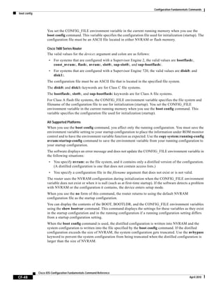 Configuration Fundamentals Commands
boot config
CF-48
Cisco IOS Configuration Fundamentals Command Reference
April 2010
You set the CONFIG_FILE environment variable in the current running memory when you use the
boot config command. This variable specifies the configuration file used for initialization (startup). The
configuration file must be an ASCII file located in either NVRAM or flash memory.
Cisco 7600 Series Router
The valid values for the device: argument and colon are as follows:
• For systems that are configured with a Supervisor Engine 2, the valid values are bootflash:,
const_nvram:, flash:, nvram:, slot0:, sup-slot0:, and sup-bootflash:.
• For systems that are configured with a Supervisor Engine 720, the valid values are disk0: and
disk1:.
The configuration file must be an ASCII file that is located in the specified file system.
The disk0: and disk1: keywords are for Class C file systems.
The bootflash:, slot0:, and sup-bootflash: keywords are for Class A file systems.
For Class A flash file systems, the CONFIG_FILE environment variable specifies the file system and
filename of the configuration file to use for initialization (startup). You set the CONFIG_FILE
environment variable in the current running memory when you use the boot config command. This
variable specifies the configuration file used for initialization (startup).
All Supported Platforms
When you use the boot config command, you affect only the running configuration. You must save the
environment variable setting to your startup configuration to place the information under ROM monitor
control and to have the environment variable function as expected. Use the copy system:running-config
nvram:startup-config command to save the environment variable from your running configuration to
your startup configuration.
The software displays an error message and does not update the CONFIG_FILE environment variable in
the following situations:
• You specify nvram: as the file system, and it contains only a distilled version of the configuration.
(A distilled configuration is one that does not contain access lists.)
• You specify a configuration file in the filename argument that does not exist or is not valid.
The router uses the NVRAM configuration during initialization when the CONFIG_FILE environment
variable does not exist or when it is null (such as at first-time startup). If the software detects a problem
with NVRAM or the configuration it contains, the device enters setup mode.
When you use the no form of this command, the router returns to using the default NVRAM
configuration file as the startup configuration.
You can display the contents of the BOOT, BOOTLDR, and the CONFIG_FILE environment variables
using the show bootvar command. This command displays the settings for these variables as they exist
in the startup configuration and in the running configuration if a running configuration setting differs
from a startup configuration setting.
When the boot config command is used, the distilled configuration is written into NVRAM and the
system configuration is written into the file specified by the boot config command. If the distilled
configuration exceeds the size of NVRAM, the system configuration gets truncated. Use the nvbypass
keyword to prevent the system configuration from being truncated when the distilled configuration is
larger than the size of NVRAM.
 