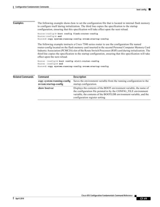 Configuration Fundamentals Commands
boot config
CF-49
Cisco IOS Configuration Fundamentals Command Reference
April 2010
Examples The following example shows how to set the configuration file that is located in internal flash memory
to configure itself during initialization. The third line copies the specification to the startup
configuration, ensuring that this specification will take effect upon the next reload.
Router(config)# boot config flash:router-config
Router(config)# end
Router# copy system:running-config nvram:startup-config
The following example instructs a Cisco 7500 series router to use the configuration file named
router-config located on the flash memory card inserted in the second Personal Computer Memory Card
Industry Association (PCMCIA) slot of the Route Switch Processor (RSP) card during initialization. The
third line copies the specification to the startup configuration, ensuring that this specification will take
effect upon the next reload.
Router (config)# boot config slot1:router-config
Router (config)# end
Router# copy system:running-config nvram:startup-config
Related Commands Command Description
copy system:running-config
nvram:startup-config
Saves the environment variable from the running configuration to the
startup configuration.
show bootvar Displays the contents of the BOOT environment variable, the name of
the configuration file pointed to by the CONFIG_FILE environment
variable, the contents of the BOOTLDR environment variable, and the
configuration register setting.
 