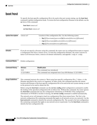 Configuration Fundamentals Commands
boot host
CF-50
Cisco IOS Configuration Fundamentals Command Reference
April 2010
boot host
To specify the host-specific configuration file to be used at the next system startup, use the boot host
command in global configuration mode. To restore the host configuration filename to the default, use the
no form of this command.
boot host remote-url
no boot host remote-url
Syntax Description
Defaults If you do not specify a filename using this command, the router uses its configured host name to request
a configuration file from a remote server. To form the configuration filename, the router converts its
name to all lowercase letters, removes all domain information, and appends -confg or -config.
Command Modes Global configuration
Command History
Usage Guidelines This command instructs the system to “Boot using host-specific configuration file x,” where x is the
filename specified in the remote-url argument. In other words, this command specifies the remote
location and filename of the host-specific configuration file to be used at the next system startup, as well
as the protocol to be used to obtain the file.
Before using the boot host command, use the service config global configuration command to enable
the loading of the specified configuration file at reboot time. Without this command, the router ignores
the boot host command and uses the configuration information in NVRAM. If the configuration
information in NVRAM is invalid or missing, the service config command is enabled automatically.
The network server will attempt to load two configuration files from remote hosts. The first is the
network configuration file containing commands that apply to all network servers on a network. Use the
boot network command to identify the network configuration file. The second is the host configuration
file containing commands that apply to one network server in particular. Use the boot host command to
identify the host configuration file.
remote-url Location of the configuration file. Use the following syntax:
• ftp:[[[//[username[:password]@]location]/directory]/filename]
• rcp:[[[//[username@]location]/directory]/filename]
• tftp:[[[//location]/directory]/filename]
Release Modification
10.0 This command was introduced.
12.2(33)SRA This command was integrated into Cisco IOS Release 12.2(33)SRA.
 