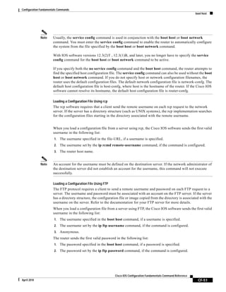 Configuration Fundamentals Commands
boot host
CF-51
Cisco IOS Configuration Fundamentals Command Reference
April 2010
Note Usually, the service config command is used in conjunction with the boot host or boot network
command. You must enter the service config command to enable the router to automatically configure
the system from the file specified by the boot host or boot network command.
With IOS software versions 12.3(2)T , 12.3(1)B, and later, you no longer have to specify the service
config command for the boot host or boot network command to be active.
If you specify both the no service config command and the boot host command, the router attempts to
find the specified host configuration file. The service config command can also be used without the boot
host or boot network command. If you do not specify host or network configuration filenames, the
router uses the default configuration files. The default network configuration file is network-confg. The
default host configuration file is host-confg, where host is the hostname of the router. If the Cisco IOS
software cannot resolve its hostname, the default host configuration file is router-confg.
Loading a Configuration File Using rcp
The rcp software requires that a client send the remote username on each rcp request to the network
server. If the server has a directory structure (such as UNIX systems), the rcp implementation searches
for the configuration files starting in the directory associated with the remote username.
When you load a configuration file from a server using rcp, the Cisco IOS software sends the first valid
username in the following list:
1. The username specified in the file-URL, if a username is specified.
2. The username set by the ip rcmd remote-username command, if the command is configured.
3. The router host name.
Note An account for the username must be defined on the destination server. If the network administrator of
the destination server did not establish an account for the username, this command will not execute
successfully.
Loading a Configuration File Using FTP
The FTP protocol requires a client to send a remote username and password on each FTP request to a
server. The username and password must be associated with an account on the FTP server. If the server
has a directory structure, the configuration file or image copied from the directory is associated with the
username on the server. Refer to the documentation for your FTP server for more details.
When you load a configuration file from a server using FTP, the Cisco IOS software sends the first valid
username in the following list:
1. The username specified in the boot host command, if a username is specified.
2. The username set by the ip ftp username command, if the command is configured.
3. Anonymous.
The router sends the first valid password in the following list:
1. The password specified in the boot host command, if a password is specified.
2. The password set by the ip ftp password command, if the command is configured.
 
