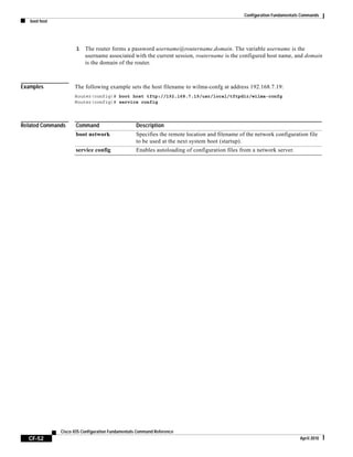 Configuration Fundamentals Commands
boot host
CF-52
Cisco IOS Configuration Fundamentals Command Reference
April 2010
3. The router forms a password username@routername.domain. The variable username is the
username associated with the current session, routername is the configured host name, and domain
is the domain of the router.
Examples The following example sets the host filename to wilma-confg at address 192.168.7.19:
Router(config)# boot host tftp://192.168.7.19/usr/local/tftpdir/wilma-confg
Router(config)# service config
Related Commands Command Description
boot network Specifies the remote location and filename of the network configuration file
to be used at the next system boot (startup).
service config Enables autoloading of configuration files from a network server.
 