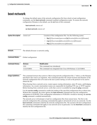 Configuration Fundamentals Commands
boot network
CF-53
Cisco IOS Configuration Fundamentals Command Reference
April 2010
boot network
To change the default name of the network configuration file from which to load configuration
commands, use the boot network command in global configuration mode. To restore the network
configuration filename to the default, use the no form of this command.
boot network remote-url
no boot network remote-url
Syntax Description
Defaults The default filename is network-config.
Command Modes Global configuration
Command History
Usage Guidelines This command instructs the system to “Boot using network configuration file x,” where x is the filename
specified in the remote-url argument. This command specifies the remote location and filename of the
network configuration file to be used at the next system startup, as well as the protocol to be used to
obtain the file.
When booting from a network server, routers ignore routing information, static IP routes, and bridging
information. As a result, intermediate routers are responsible for handling FTP, rcp, or TFTP requests.
Before booting from a network server, verify that a server is available by using the ping command.
Use the service config command to enable the loading of the specified configuration file at reboot time.
Without this command, the router ignores the boot network command and uses the configuration
information in NVRAM. If the configuration information in NVRAM is invalid or missing, the service
config command is enabled automatically.
The network server will attempt to load two configuration files from remote hosts. The first is the
network configuration file containing commands that apply to all network servers on a network. Use the
boot network command to identify the network configuration file. The second is the host configuration
file containing commands that apply to one network server in particular. Use the boot host command to
identify the host configuration file.
remote-url Location of the configuration file. Use the following syntax:
• ftp:[[[//[username[:password]@]location]/directory]/filename]
• rcp:[[[//[username@]location]/directory]/filename]
• tftp:[[[//location]/directory]/filename]
Release Modification
10.0 This command was introduced.
12.2(33)SRA This command was integrated into Cisco IOS Release 12.2(33)SRA.
 
