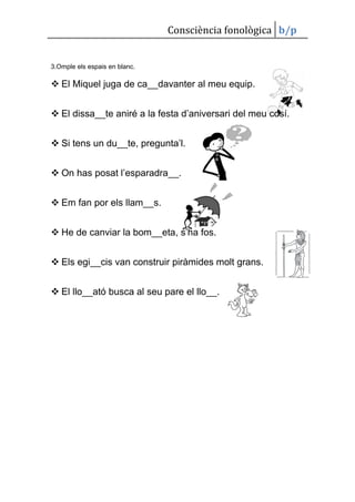 Consciència fonològica b/p


3.Omple els espais en blanc.

 El Miquel juga de ca__davanter al meu equip.


 El dissa__te aniré a la festa d’aniversari del meu cosí.


 Si tens un du__te, pregunta’l.


 On has posat l’esparadra__.


 Em fan por els llam__s.


 He de canviar la bom__eta, s’ha fos.


 Els egi__cis van construir piràmides molt grans.


 El llo__ató busca al seu pare el llo__.
 