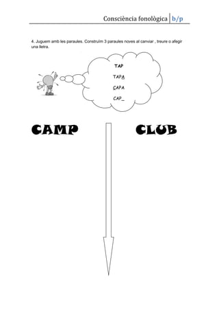 Consciència fonològica b/p


4. Juguem amb les paraules. Construïm 3 paraules noves al canviar , treure o afegir
una lletra.



                                             TAP

                                            TAPA

                                             CAPA

                                             CAP_




CAMP                                                     CLUB
 
