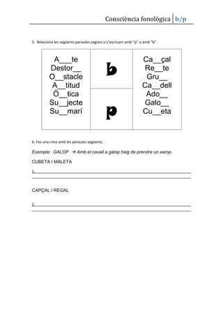 Consciència fonològica b/p


5. Relaciona les següents paraules segons si s’escriuen amb “p” o amb “b”.



           A___te                                                Ca__çal
          Destor__
          O__stacle                          b                    Re__te
                                                                  Gru__
           A__titud                                              Ca__dell
           Ò__tica                                                Ado__

                                             p
          Su__jecte                                               Galo__
          Su__marí                                               Cu__eta


6. Fes una rima amb les paraules següents.

Exemple: GALOP  Amb el cavall a galop haig de prendre un xarop.

CUBETA I MALETA

1.



CAPÇAL I REGAL


2.
 