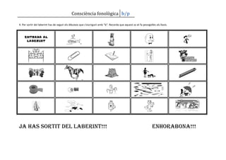 Consciència fonològica b/p

4. Per sortir del laberint has de seguir els dibuixos que s’escriguin amb “b”. Recorda que aquest so et fa pessigolles als llavis.



    ENTRADA AL
     LABERINT




Ja has sortit del laberint!!!                                                                                       enhorabona!!!
 
