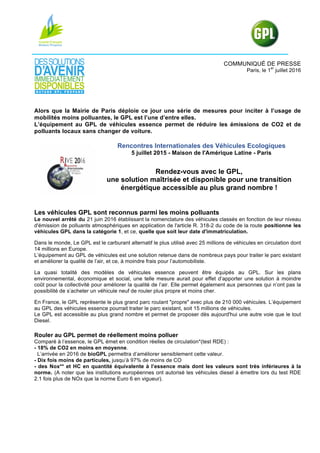 COMMUNIQUÉ DE PRESSE
Paris, le 1
er
juillet 2016
Alors que la Mairie de Paris déploie ce jour une série de mesures pour inciter à l’usage de
mobilités moins polluantes, le GPL est l’une d’entre elles.
L’équipement au GPL de véhicules essence permet de réduire les émissions de CO2 et de
polluants locaux sans changer de voiture.
Rencontres Internationales des Véhicules Ecologiques
5 juillet 2015 - Maison de l'Amérique Latine - Paris
Rendez-vous avec le GPL,
une solution maîtrisée et disponible pour une transition
énergétique accessible au plus grand nombre !
Les véhicules GPL sont reconnus parmi les moins polluants
Le nouvel arrêté du 21 juin 2016 établissant la nomenclature des véhicules classés en fonction de leur niveau
d'émission de polluants atmosphériques en application de l'article R. 318-2 du code de la route positionne les
véhicules GPL dans la catégorie 1, et ce, quelle que soit leur date d'immatriculation.
Dans le monde, Le GPL est le carburant alternatif le plus utilisé avec 25 millions de véhicules en circulation dont
14 millions en Europe.
L’équipement au GPL de véhicules est une solution retenue dans de nombreux pays pour traiter le parc existant
et améliorer la qualité de l’air, et ce, à moindre frais pour l’automobiliste.
La quasi totalité des modèles de véhicules essence peuvent être équipés au GPL. Sur les plans
environnemental, économique et social, une telle mesure aurait pour effet d’apporter une solution à moindre
coût pour la collectivité pour améliorer la qualité de l’air. Elle permet également aux personnes qui n’ont pas la
possibilité de s’acheter un véhicule neuf de rouler plus propre et moins cher.
En France, le GPL représente le plus grand parc roulant "propre" avec plus de 210 000 véhicules. L’équipement
au GPL des véhicules essence pourrait traiter le parc existant, soit 15 millions de véhicules.
Le GPL est accessible au plus grand nombre et permet de proposer dès aujourd'hui une autre voie que le tout
Diesel.
Rouler au GPL permet de réellement moins polluer
Comparé à l’essence, le GPL émet en condition réelles de circulation*(test RDE) :
- 18% de CO2 en moins en moyenne.
L’arrivée en 2016 de bioGPL permettra d’améliorer sensiblement cette valeur.
- Dix fois moins de particules, jusqu’à 97% de moins de CO
- des Nox** et HC en quantité équivalente à l’essence mais dont les valeurs sont très inférieures à la
norme. (A noter que les institutions européennes ont autorisé les véhicules diesel à émettre lors du test RDE
2.1 fois plus de NOx que la norme Euro 6 en vigueur).
 