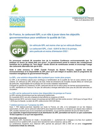 COMMUNIQUÉ DE PRESSE
Paris, le 8 décembre 2014
En France, le carburant GPL a un rôle à jouer dans les objectifs
gouvernementaux pour améliorer la qualité de l’air.
Un véhicule GPL est moins cher qu’un véhicule Diesel.
Le carburant GPL, c'est : 0,84 € le litre à la pompe,
zéro particule et moins d'émission CO2 !
En annonçant vendredi 28 novembre lors de la troisième Conférence environnementale que "la
politique en faveur du diesel était une erreur", le gouvernement prend la mesure des conséquences
sanitaires de la politique du "tout diesel" menée durant de nombreuses années et encourage l'usage
des carburants alternatifs tels que le GPL.
Suite à cette annonce, le CFBP, Comité Français du Butane Propane, rappelle les atouts
environnementaux et la disponibilité du GPL pour qu'il soit intégré et soutenu dans le programme de
transition énergétique du gouvernement français.
Le GPL, une solution disponible dès à présent pour rouler plus propre
Le GPL a de nombreux atouts pour contribuer à l’amélioration de la qualité de l’air en zone urbaine et péri-
urbaine. Un véhicule au GPL émet peu de CO2, limite les émissions de d’oxydes d’azote (NOx) et n’émet pas
de particules, responsables de la pollution de l’air et des maladies respiratoires.
Comparé au gazole et à l’essence, le GPL carburant est de loin le mieux perçu en termes environnementaux.
Le GPL représente en France le 1er parc de véhicules à énergie alternative avec plus de 250 000 véhicules en
circulation.
Le GPL est le carburant le moins cher disponible à la pompe en France
Le GPL est plus économique que les carburants traditionnels.
En novembre 2014, son prix a baissé et s'est affiché en moyenne à 0,84 €.
Depuis janvier 2014, son prix moyen à la pompe est de 0,86 € par litre contre environ 1,50 € pour le Super 95 et
1,30 € pour le Gazole. Le plein de GPL coûte environ 30 € (35 litres).
1 station-service sur 7 propose du GPL
Avec 1 750 stations-services réparties sur toute la France, en ville, à la campagne et sur les réseaux
autoroutiers, le GPL est le carburant alternatif le plus largement distribué. La distance qui sépare deux stations
GPL excède rarement plus d’une soixantaine de kilomètres, ce qui permet aisément de pouvoir faire le plein.
Les capacités d’approvisionnement et de distribution du GPL permettent de fournir un parc automobile
10 fois supérieur à ce qu’il est aujourd’hui.
Une réelle autonomie
Le véhicule GPL fonctionne en mode « bi-carburation » : autrement dit, il dispose à la fois d’un système
essence et d’un système GPL et peut donc fonctionner soit à l’essence, soit au GPL.
La contenance moyenne d’un réservoir GPL permet de parcourir 400 à 600 km et ainsi d’augmenter
l'autonomie initiale du véhicule.
 