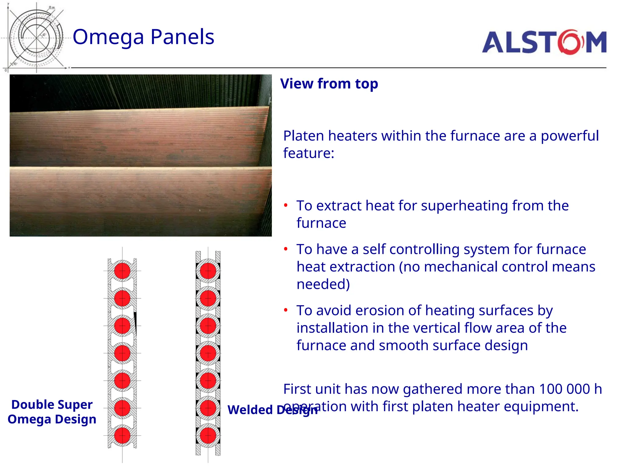 Omega Panels
View from top
Double Super
Omega Design
Welded Design
Platen heaters within the furnace are a powerful
feature:
• To extract heat for superheating from the
furnace
• To have a self controlling system for furnace
heat extraction (no mechanical control means
needed)
• To avoid erosion of heating surfaces by
installation in the vertical flow area of the
furnace and smooth surface design
First unit has now gathered more than 100 000 h
operation with first platen heater equipment.
 