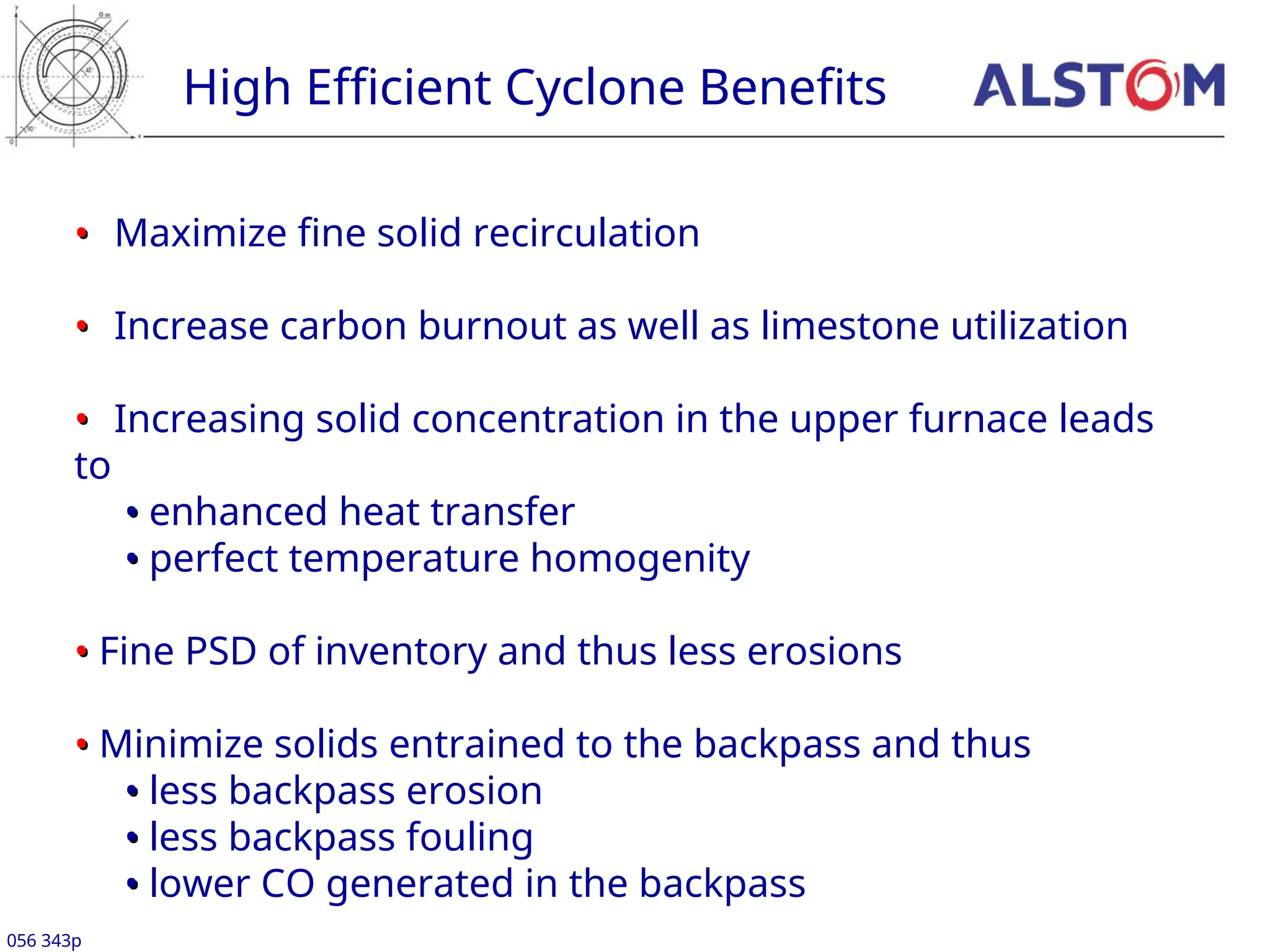 •
• Maximize fine solid recirculation
•
• Increase carbon burnout as well as limestone utilization
•
• Increasing solid concentration in the upper furnace leads
to
•
• enhanced heat transfer
•
• perfect temperature homogenity
•
• Fine PSD of inventory and thus less erosions
•
• Minimize solids entrained to the backpass and thus
•
• less backpass erosion
•
• less backpass fouling
•
• lower CO generated in the backpass
High Efficient Cyclone Benefits
056 343p
 