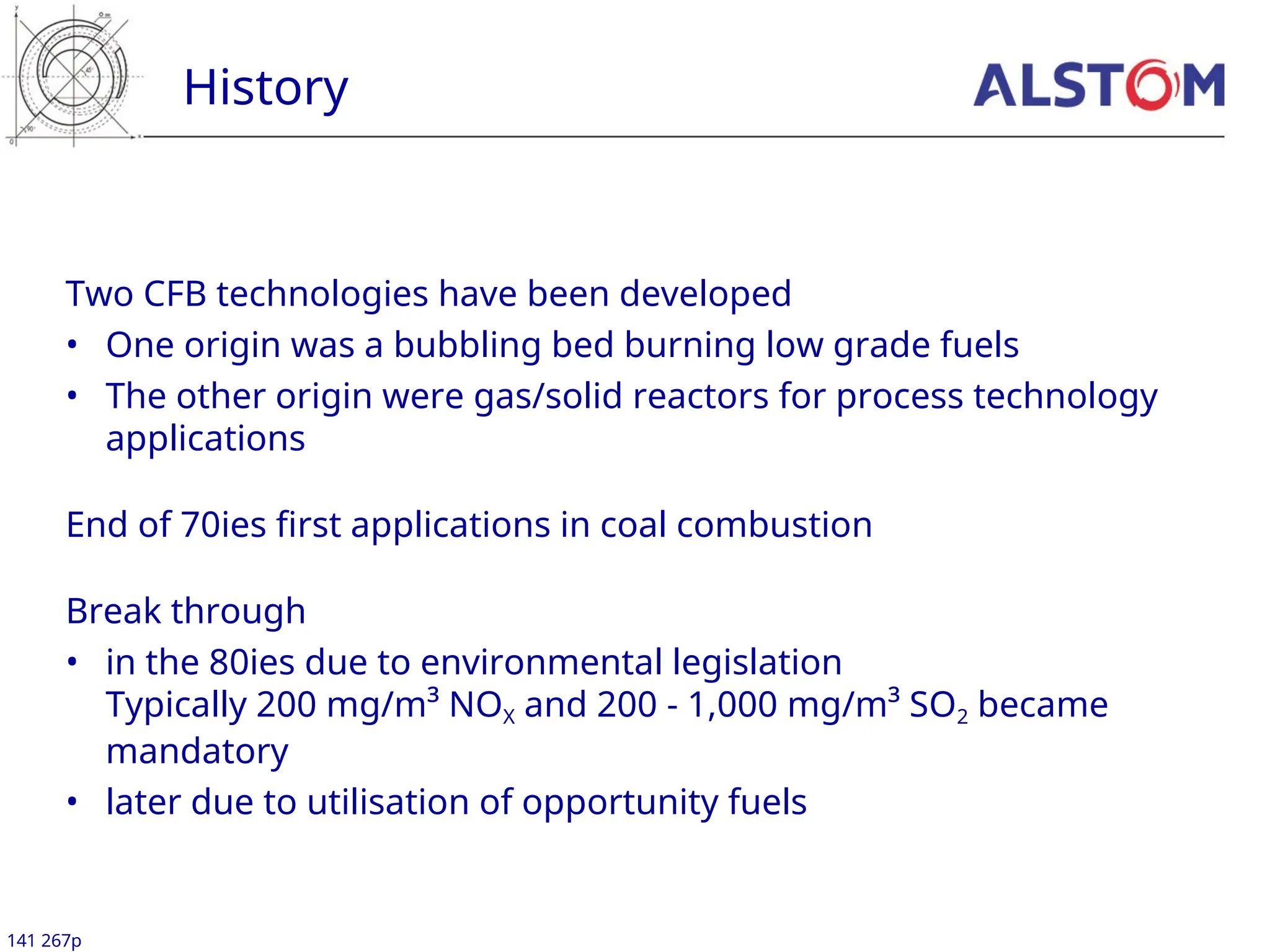 History
141 267p
Two CFB technologies have been developed
• One origin was a bubbling bed burning low grade fuels
• The other origin were gas/solid reactors for process technology
applications
End of 70ies first applications in coal combustion
Break through
• in the 80ies due to environmental legislation
Typically 200 mg/m³ NOX and 200 - 1,000 mg/m³ SO2 became
mandatory
• later due to utilisation of opportunity fuels
 