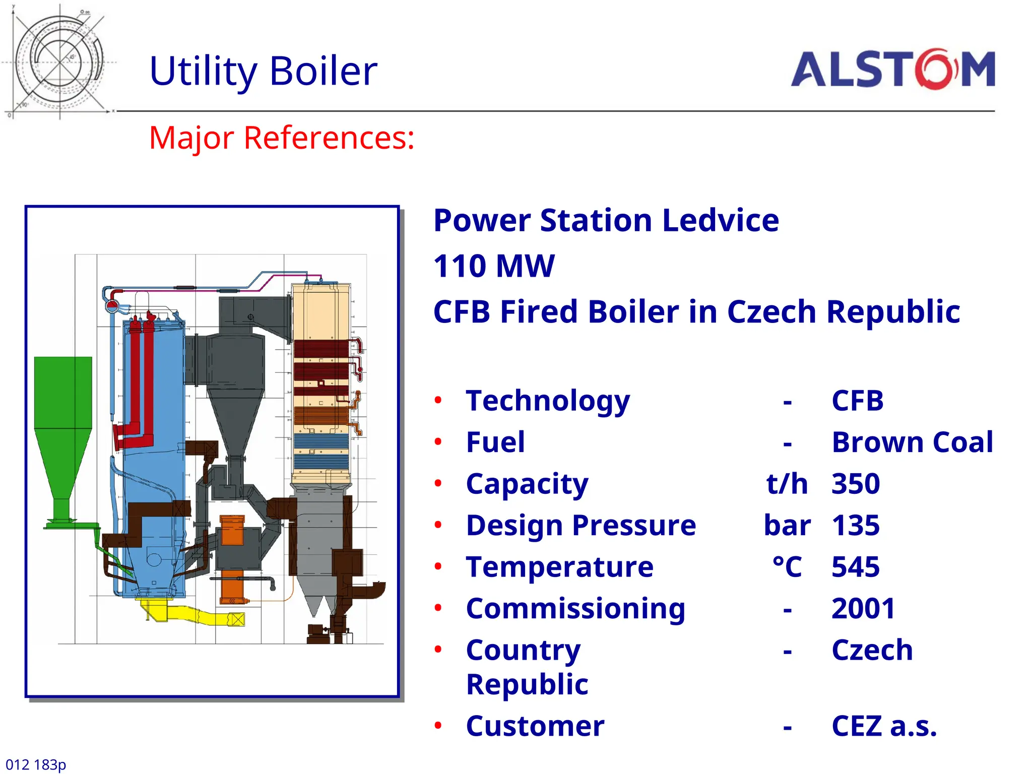 Utility Boiler
012 183p
Major References:
Power Station Ledvice
110 MW
CFB Fired Boiler in Czech Republic
• Technology - CFB
• Fuel - Brown Coal
• Capacity t/h 350
• Design Pressure bar 135
• Temperature °C 545
• Commissioning - 2001
• Country - Czech
Republic
• Customer - CEZ a.s.
 
